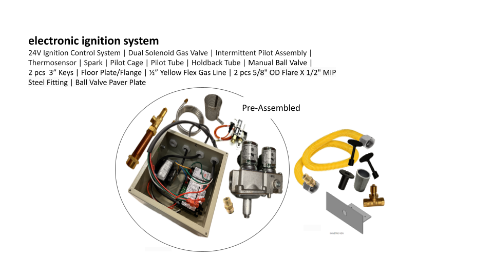 Solus electronic ignition system: 24V Ignition Control System, Dual Solenoid Gas Valve | Intermittent Pilot Assembly, Thermosensor, Spark, Pilot Cage, Pilot Tube, Holdback Tube, Manual Ball Valve, 2pcs 3" keys, Floor Plate/Flange, 1/2" Yellow Flex Gas Line, 2pc 5/8" OD Flare x 1/2" MIP Steel Fitting, Ball Valve Paver Plate